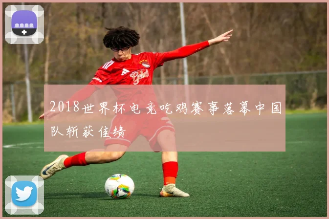 2018世界杯电竞吃鸡赛事落幕中国队斩获佳绩