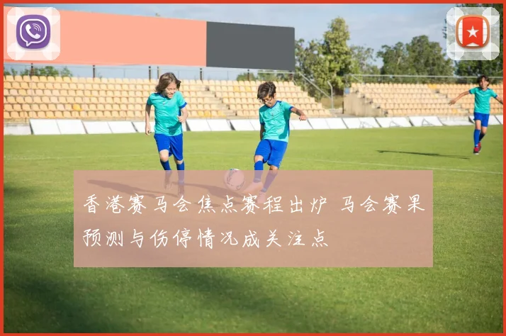 香港赛马会焦点赛程出炉 马会赛果预测与伤停情况成关注点