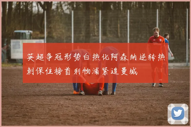 英超争冠形势白热化阿森纳逆转热刺保住榜首利物浦紧追曼城