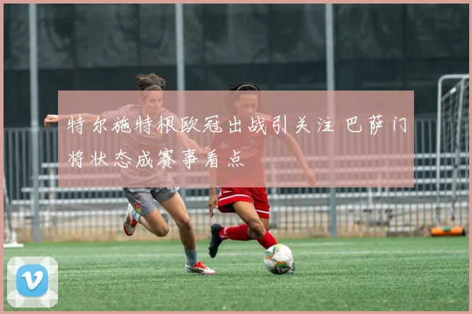 特尔施特根欧冠出战引关注 巴萨门将状态成赛事看点