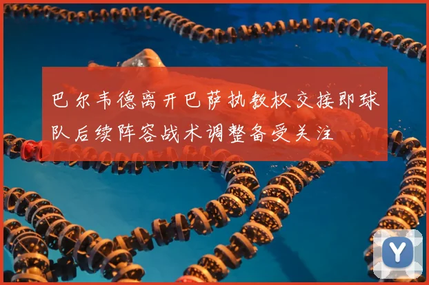 巴尔韦德离开巴萨执教权交接即球队后续阵容战术调整备受关注