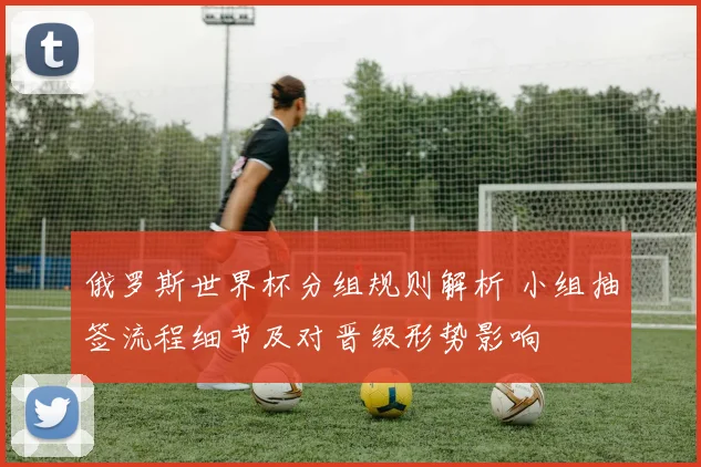 俄罗斯世界杯分组规则解析 小组抽签流程细节及对晋级形势影响