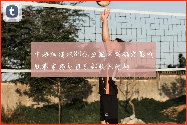 中超转播权80亿分配方案确定影响联赛市场与俱乐部收入结构