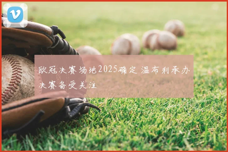 欧冠决赛场地2025确定 温布利承办决赛备受关注