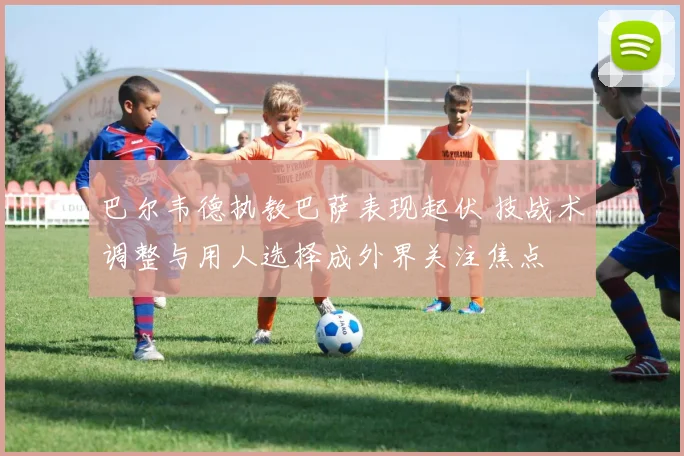 巴尔韦德执教巴萨表现起伏 技战术调整与用人选择成外界关注焦点