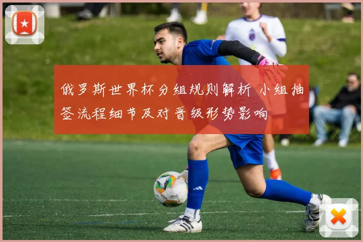 俄罗斯世界杯分组规则解析 小组抽签流程细节及对晋级形势影响