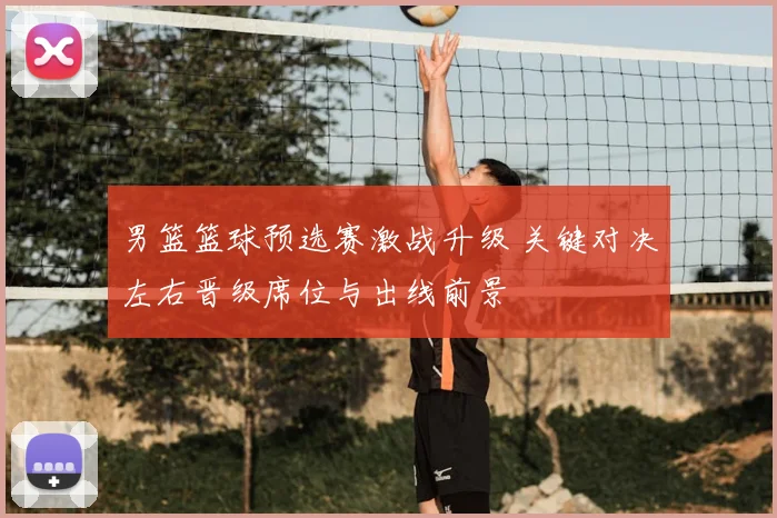 男篮篮球预选赛激战升级 关键对决左右晋级席位与出线前景