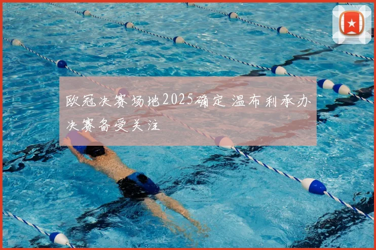 欧冠决赛场地2025确定 温布利承办决赛备受关注