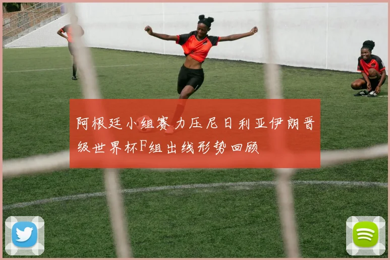 阿根廷小组赛力压尼日利亚伊朗晋级世界杯F组出线形势回顾