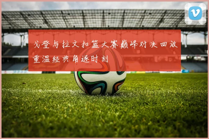 戈登与拉文扣篮大赛巅峰对决回放重温经典角逐时刻