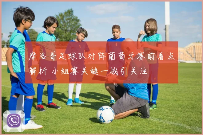 摩洛哥足球队对阵葡萄牙赛前看点解析 小组赛关键一战引关注