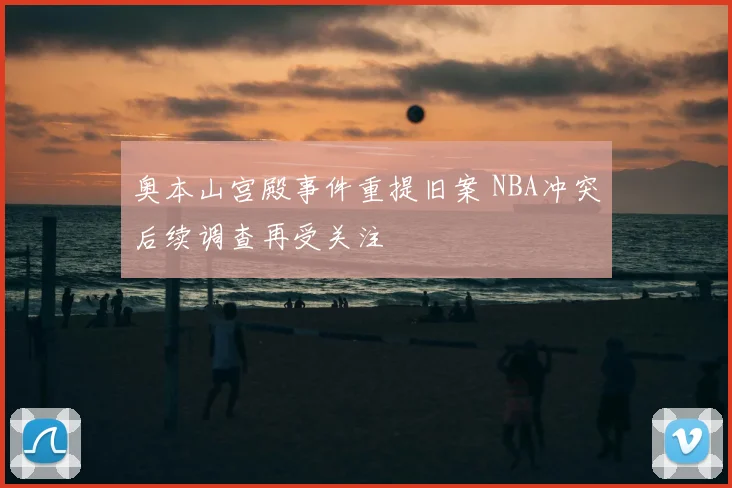 奥本山宫殿事件重提旧案 NBA冲突后续调查再受关注