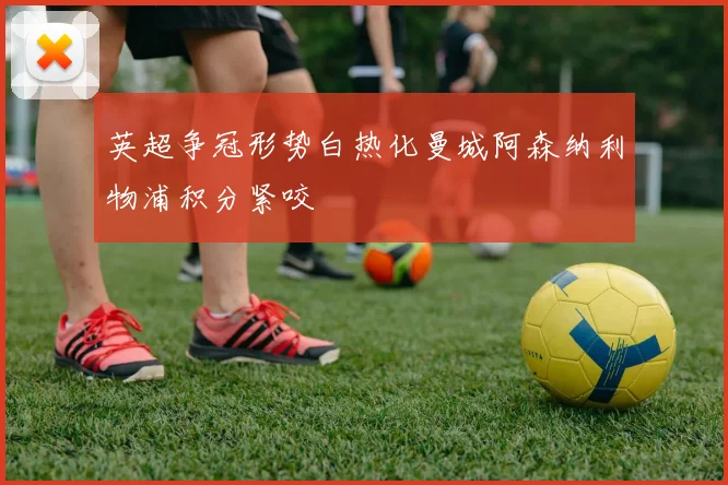 英超争冠形势白热化曼城阿森纳利物浦积分紧咬