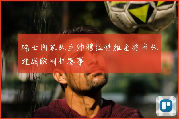 瑞士国家队主帅穆拉特雅金将率队迎战欧洲杯赛事