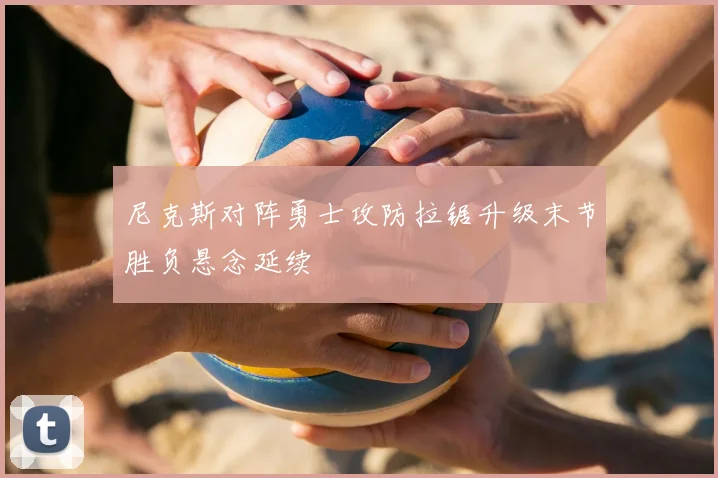 尼克斯对阵勇士攻防拉锯升级末节胜负悬念延续