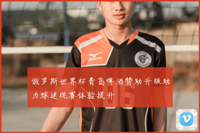 俄罗斯世界杯青岛啤酒赞助升级助力球迷观赛体验提升