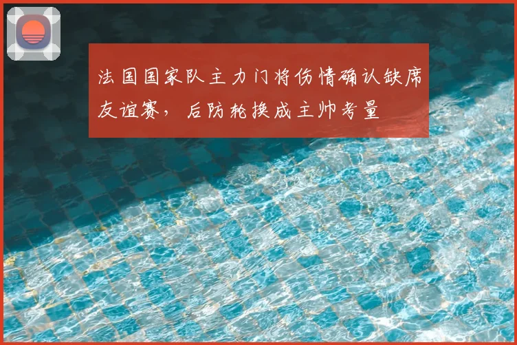 法国国家队主力门将伤情确认缺席友谊赛，后防轮换成主帅考量