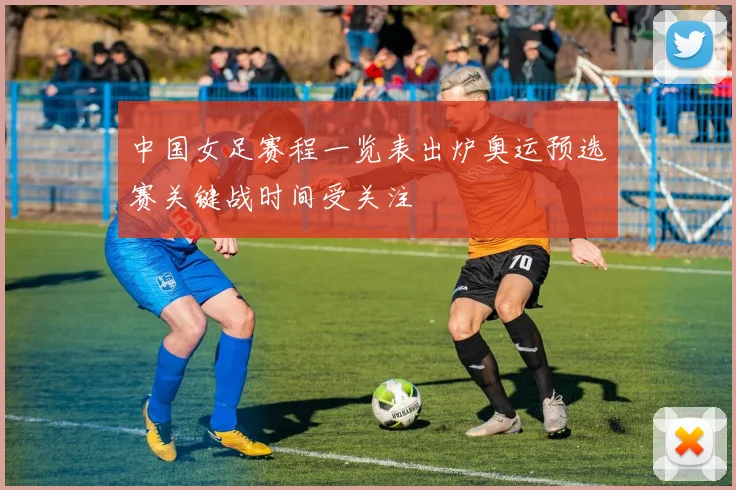 中国女足赛程一览表出炉奥运预选赛关键战时间受关注