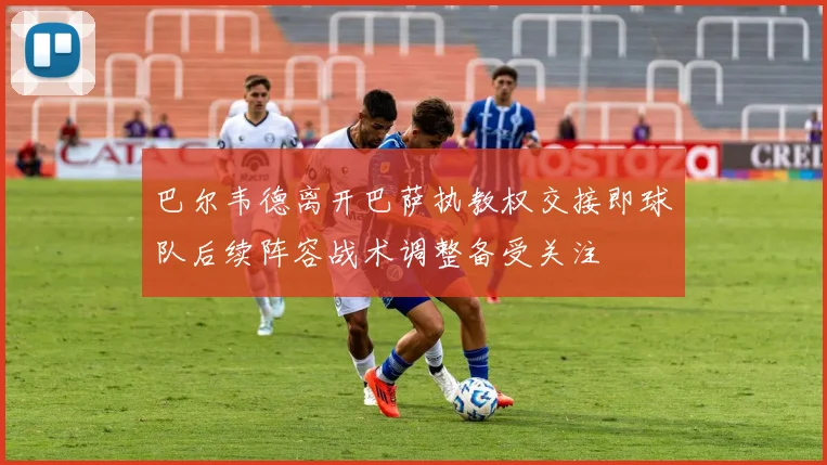 巴尔韦德离开巴萨执教权交接即球队后续阵容战术调整备受关注