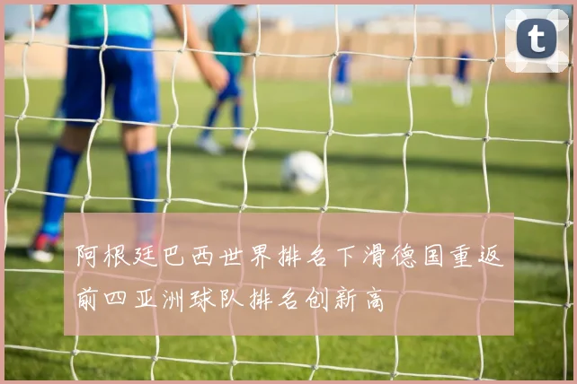 阿根廷巴西世界排名下滑德国重返前四亚洲球队排名创新高