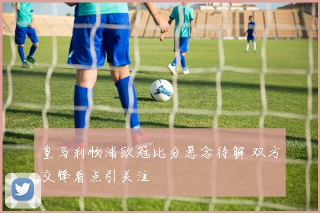 皇马利物浦欧冠比分悬念待解 双方交锋看点引关注