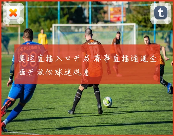 奥运直播入口开启 赛事直播通道全面开放供球迷观看